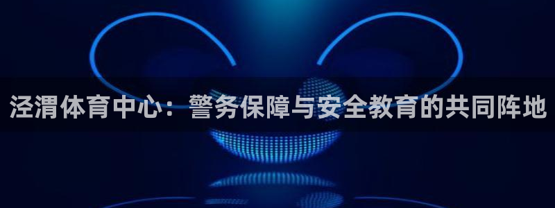 泾渭体育中心：警务保障与安全教育的共同阵地